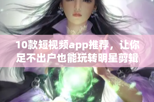 10款短视频app推荐，让你足不出户也能玩转明星剪辑