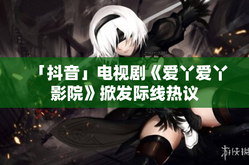 「抖音」电视剧《爱丫爱丫影院》掀发际线热议
