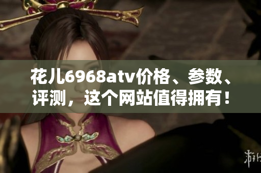花儿6968atv价格、参数、评测，这个网站值得拥有！