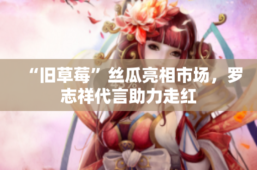 “旧草莓”丝瓜亮相市场，罗志祥代言助力走红
