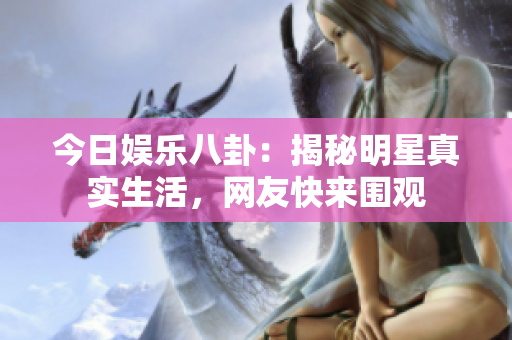 今日娱乐八卦：揭秘明星真实生活，网友快来围观