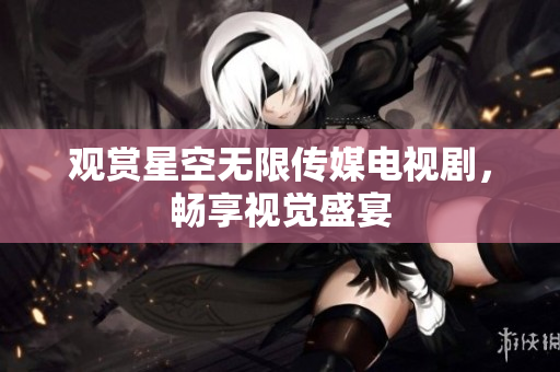 观赏星空无限传媒电视剧，畅享视觉盛宴