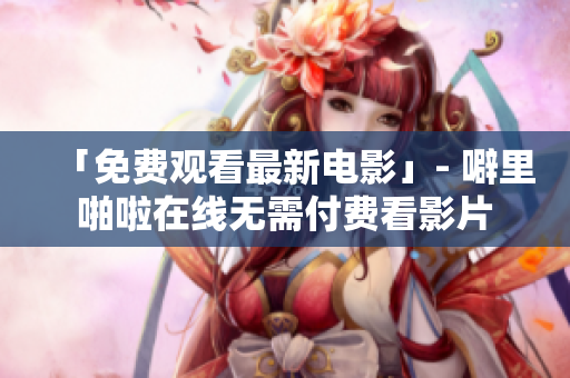 「免费观看最新电影」- 噼里啪啦在线无需付费看影片