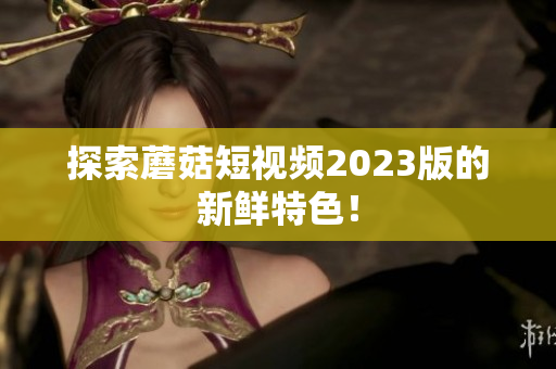 探索蘑菇短视频2023版的新鲜特色！
