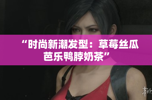 “时尚新潮发型：草莓丝瓜芭乐鸭脖奶茶”