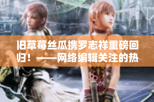 旧草莓丝瓜携罗志祥重磅回归！——网络编辑关注的热点话题