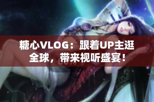 糖心VLOG：跟着UP主逛全球，带来视听盛宴！