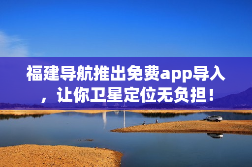福建导航推出免费app导入，让你卫星定位无负担！