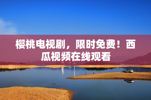 樱桃电视剧，限时免费！西瓜视频在线观看