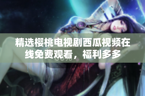 精选樱桃电视剧西瓜视频在线免费观看，福利多多