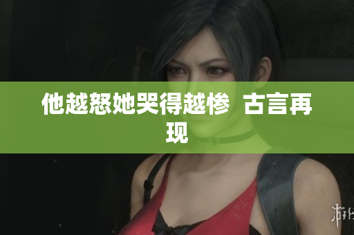 他越怒她哭得越惨  古言再现