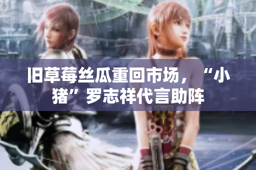 旧草莓丝瓜重回市场，“小猪”罗志祥代言助阵