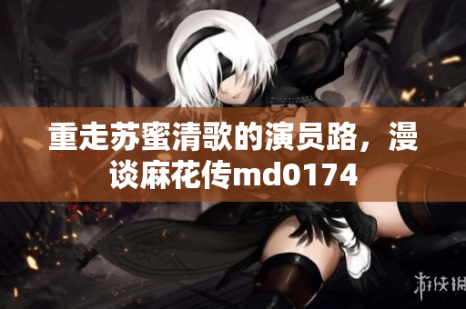 重走苏蜜清歌的演员路，漫谈麻花传md0174