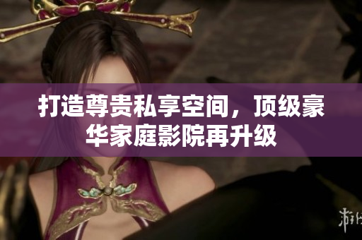 打造尊贵私享空间，顶级豪华家庭影院再升级
