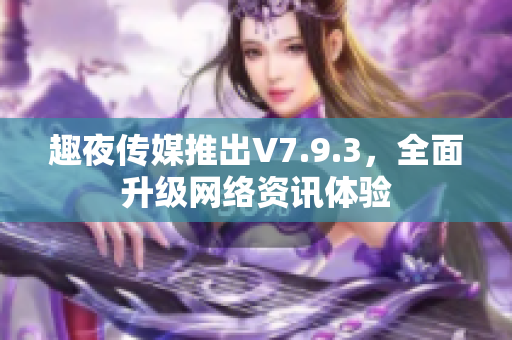 趣夜传媒推出V7.9.3，全面升级网络资讯体验