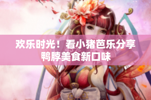 欢乐时光！看小猪芭乐分享鸭脖美食新口味