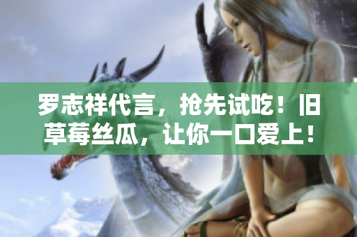 罗志祥代言，抢先试吃！旧草莓丝瓜，让你一口爱上！