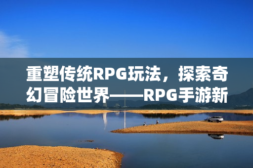 重塑传统RPG玩法，探索奇幻冒险世界——RPG手游新篇章