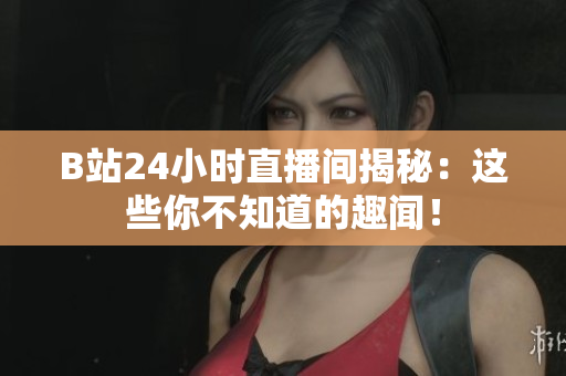 B站24小时直播间揭秘：这些你不知道的趣闻！