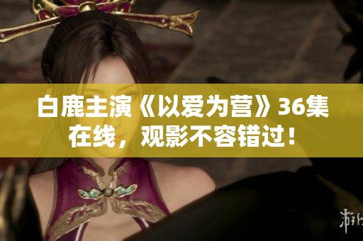 白鹿主演《以爱为营》36集在线，观影不容错过！