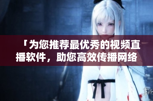 「为您推荐最优秀的视频直播软件，助您高效传播网络信息」
