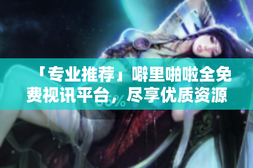 「专业推荐」噼里啪啦全免费视讯平台，尽享优质资源！