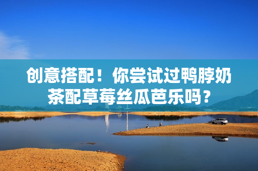 创意搭配！你尝试过鸭脖奶茶配草莓丝瓜芭乐吗？