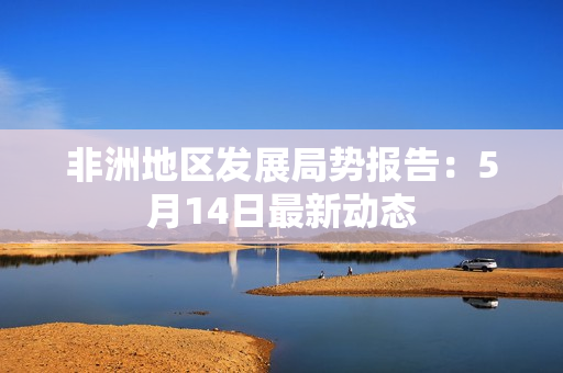 非洲地区发展局势报告：5月14日最新动态