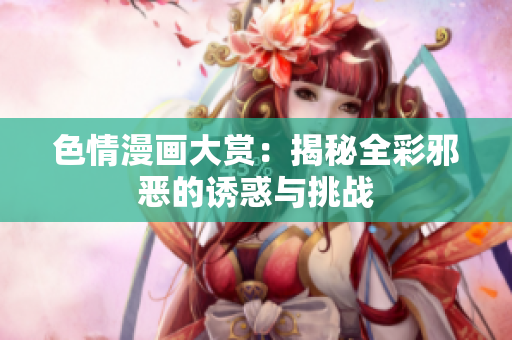 色情漫画大赏：揭秘全彩邪恶的诱惑与挑战