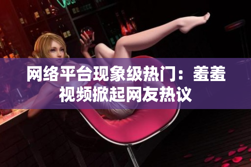 网络平台现象级热门：羞羞视频掀起网友热议