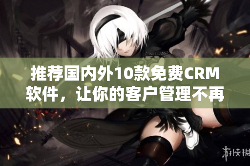 推荐国内外10款免费CRM软件，让你的客户管理不再难！
