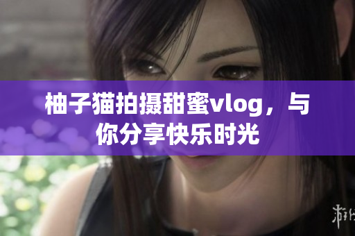 柚子猫拍摄甜蜜vlog，与你分享快乐时光