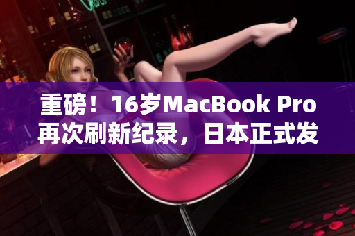 重磅！16岁MacBook Pro再次刷新纪录，日本正式发布！