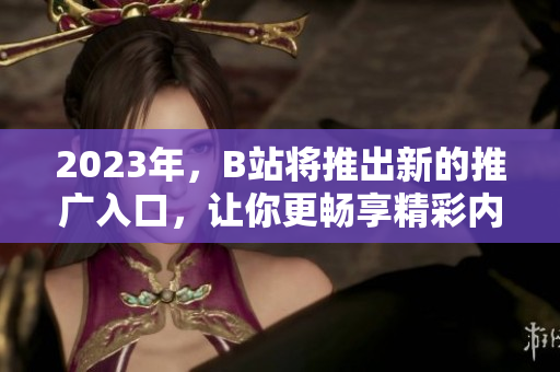 2023年，B站将推出新的推广入口，让你更畅享精彩内容！