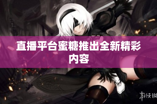 直播平台蜜糖推出全新精彩内容