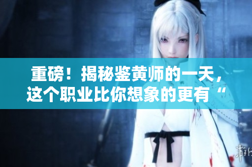 重磅！揭秘鉴黄师的一天，这个职业比你想象的更有“内涵”