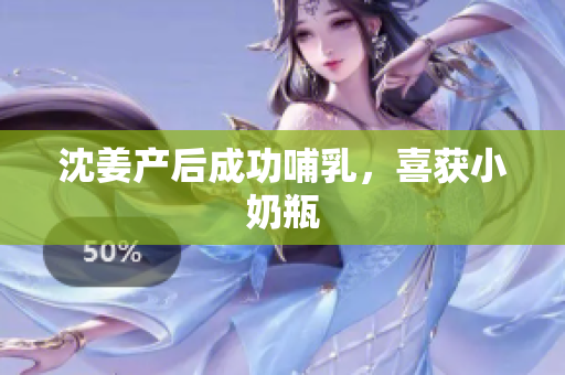 沈姜产后成功哺乳，喜获小奶瓶