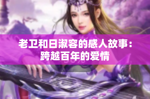 老卫和日淑容的感人故事：跨越百年的爱情