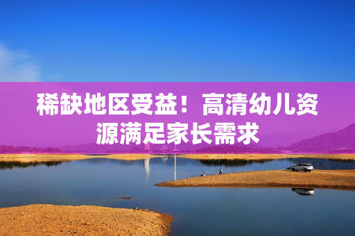稀缺地区受益！高清幼儿资源满足家长需求