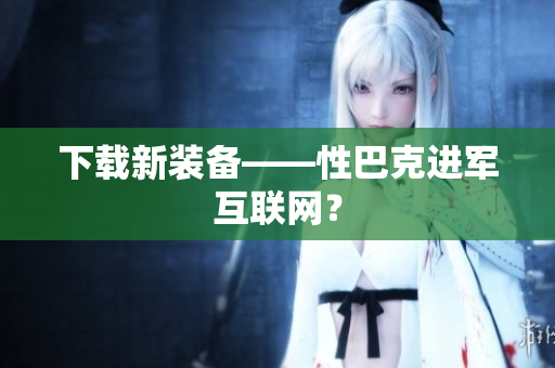 下载新装备——性巴克进军互联网？