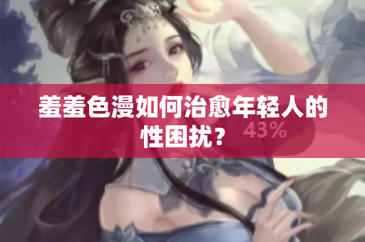 羞羞色漫如何治愈年轻人的性困扰？