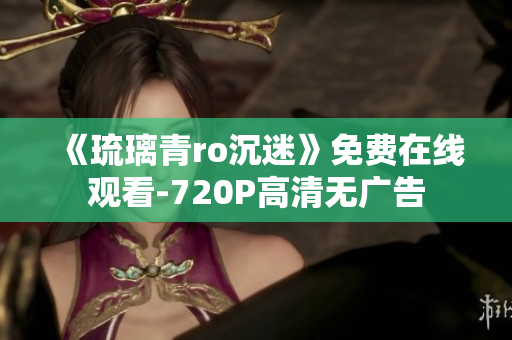 《琉璃青ro沉迷》免费在线观看-720P高清无广告