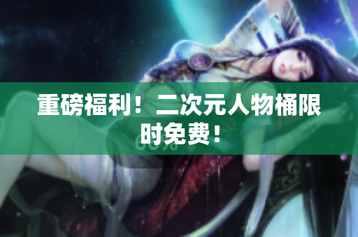 重磅福利！二次元人物桶限时免费！