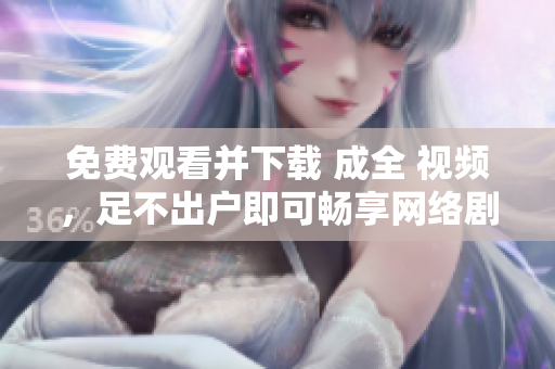 免费观看并下载 成全 视频，足不出户即可畅享网络剧情