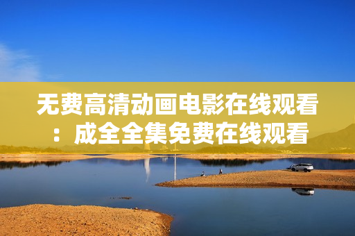 无费高清动画电影在线观看：成全全集免费在线观看