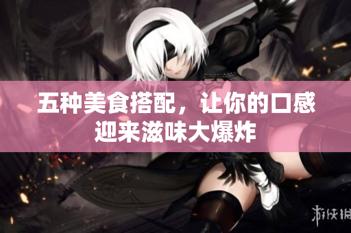 五种美食搭配，让你的口感迎来滋味大爆炸