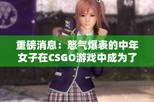 重磅消息：怒气爆表的中年女子在CSGO游戏中成为了传奇！