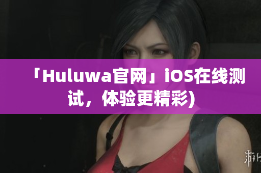 「Huluwa官网」iOS在线测试，体验更精彩)