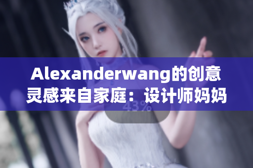 Alexanderwang的创意灵感来自家庭：设计师妈妈成为重要影响力