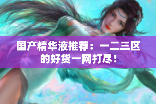 国产精华液推荐：一二三区的好货一网打尽！